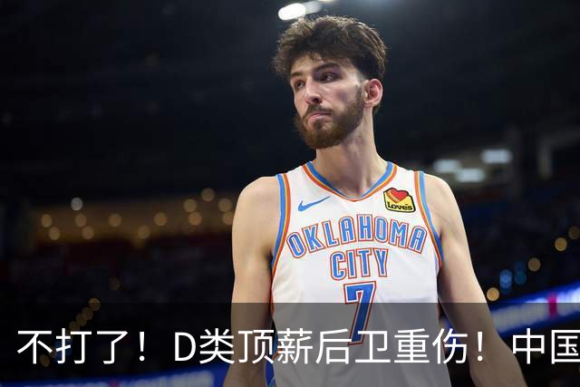 不打了！D类顶薪后卫重伤！中国男篮最强持球大核