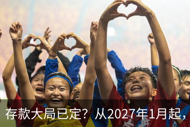 存款大局已定？从2027年1月起，银行存款利率，或将面临3大变化