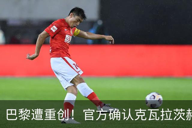 巴黎遭重创！官方确认克瓦拉茨赫利亚右膝十字韧带断裂将手术