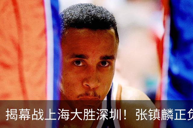 揭幕战上海大胜深圳！张镇麟正负值+28，入选世预赛大名单在即？