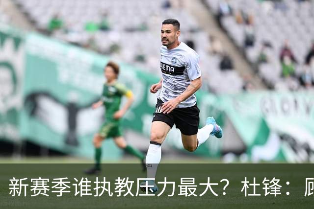 新赛季谁执教压力最大？杜锋：顾全的压力肯定是巨大 其次是李楠