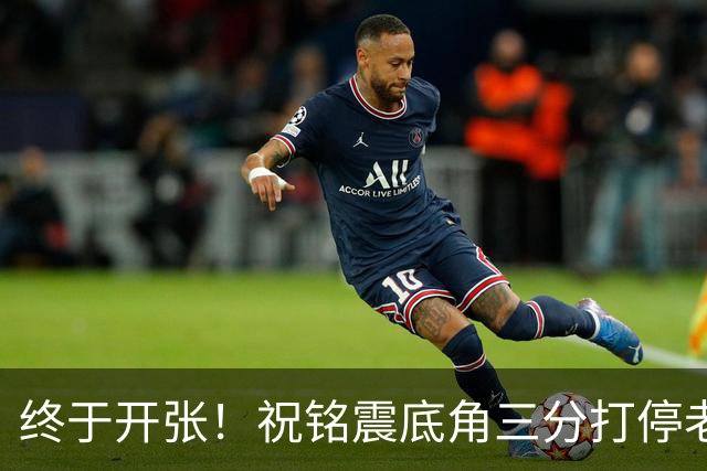 终于开张！祝铭震底角三分打停老东家同曦，个人本场首球