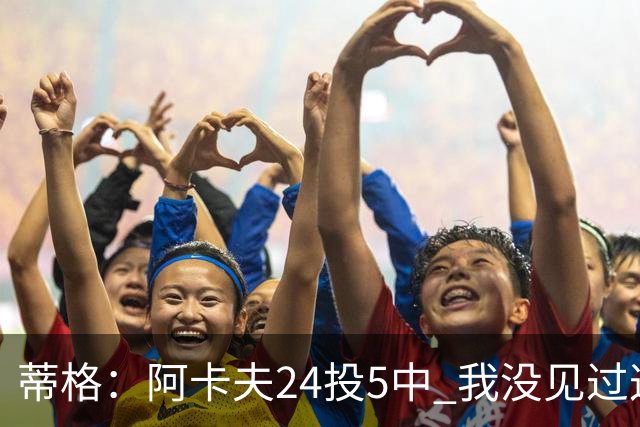 蒂格：阿卡夫24投5中 我没见过这么头铁的新秀