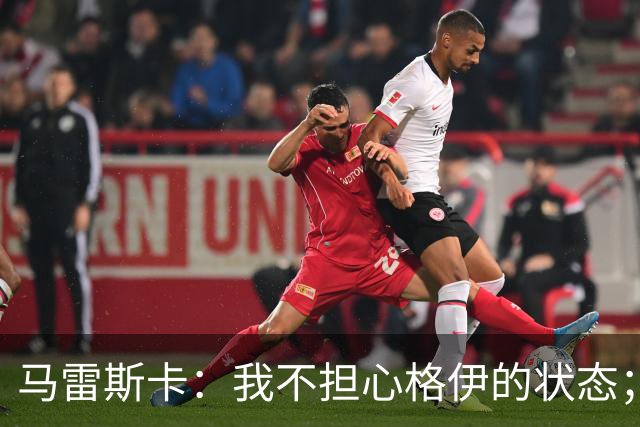 马雷斯卡：我不担心格伊的状态；换下他和谢尔基主要因为黄牌